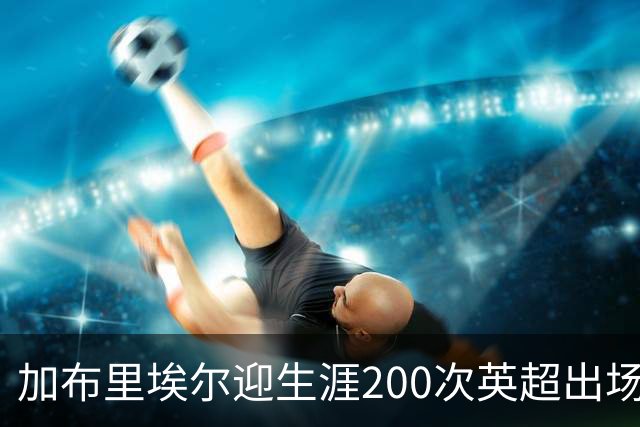 加布里埃尔迎生涯200次英超出场里程碑，为球队贡献20球5助攻