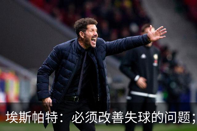 埃斯帕特：必须改善失球的问题；我会把全场最佳投给亚马尔