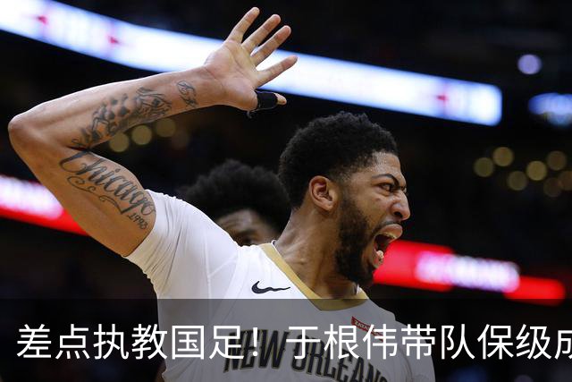 差点执教国足！于根伟带队保级成功：下半赛季积分榜全中超第一