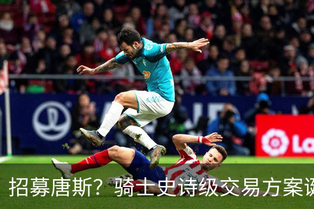 招募唐斯？骑士史诗级交易方案诞生，哈登或迎夺冠最佳帮手