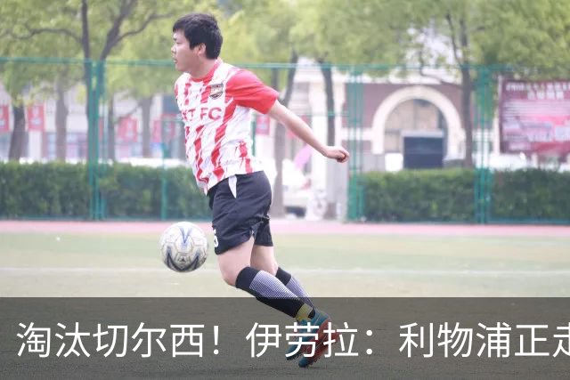 淘汰切尔西！伊劳拉：利物浦正走在正确的路上 本场比赛很激烈
