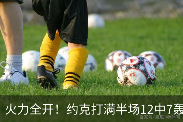 火力全开！约克打满半场12中7轰下22分4板 三分9中6