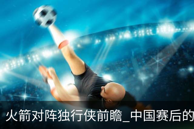 火箭对阵独行侠前瞻 中国赛后的首次交手 双方会带来哪些变化