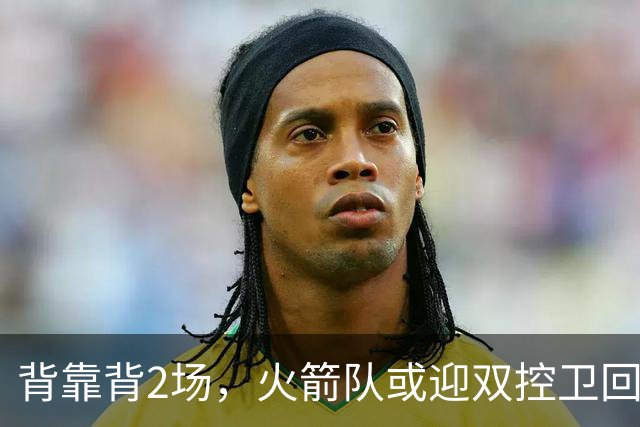 背靠背2场，火箭队或迎双控卫回归！新援重新登场，谢泼德复出在即
