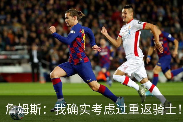 詹姆斯：我确实考虑过重返骑士！特朗普批评我？他是不是今天没事干了